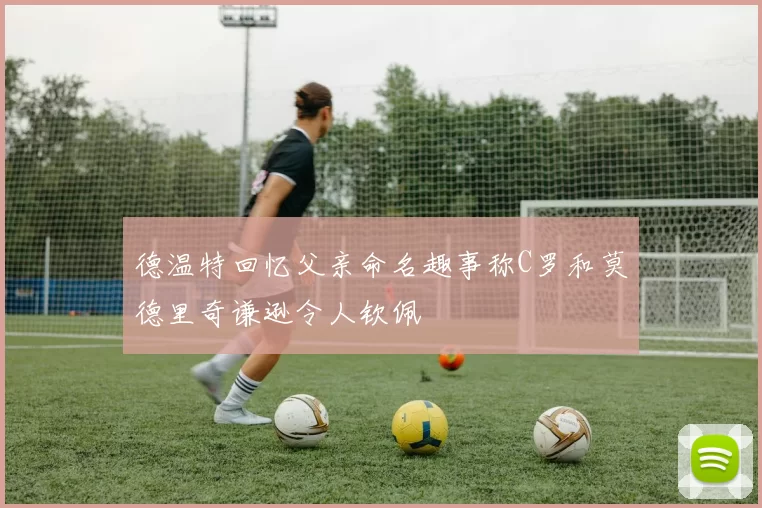 德温特回忆父亲命名趣事称C罗和莫德里奇谦逊令人钦佩