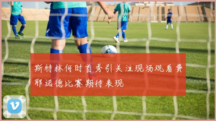 斯特林何时首秀引关注现场观看费耶诺德比赛期待表现