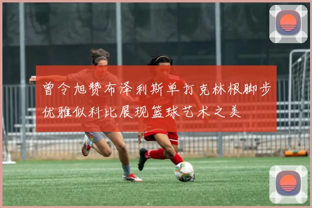 曾令旭赞布泽利斯单打克林根脚步优雅似科比展现篮球艺术之美
