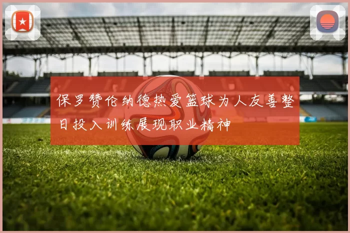 保罗赞伦纳德热爱篮球为人友善整日投入训练展现职业精神
