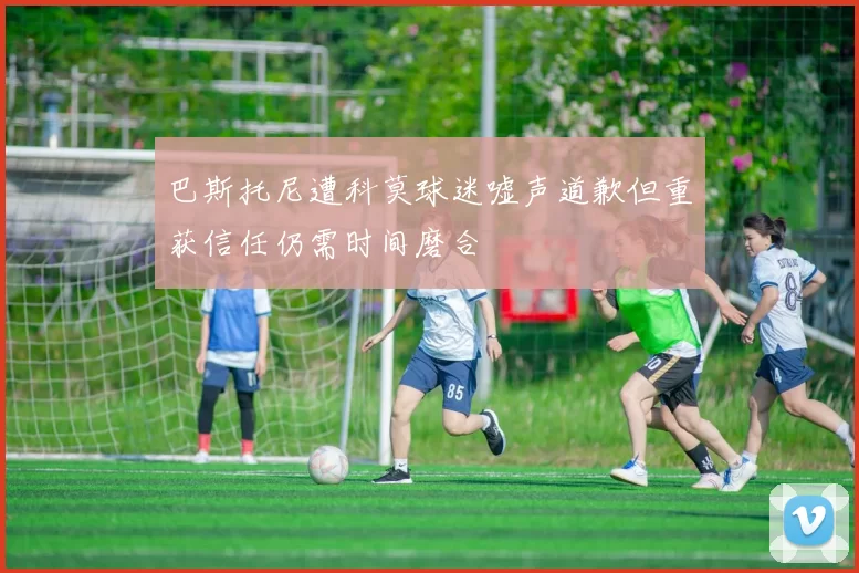 巴斯托尼遭科莫球迷嘘声道歉但重获信任仍需时间磨合