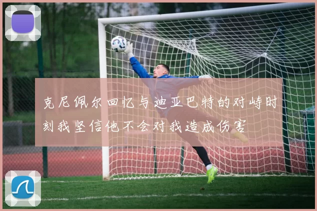 克尼佩尔回忆与迪亚巴特的对峙时刻我坚信他不会对我造成伤害