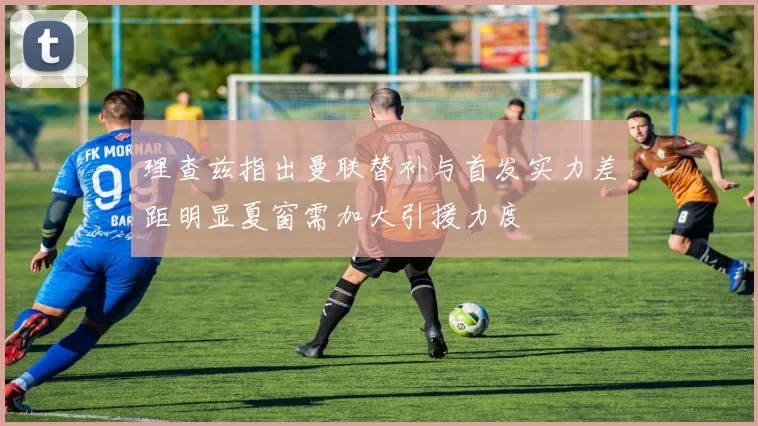 理查兹指出曼联替补与首发实力差距明显夏窗需加大引援力度