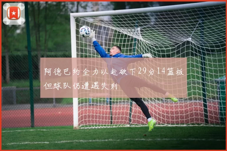 阿德巴约全力以赴砍下29分14篮板但球队仍遭遇失利