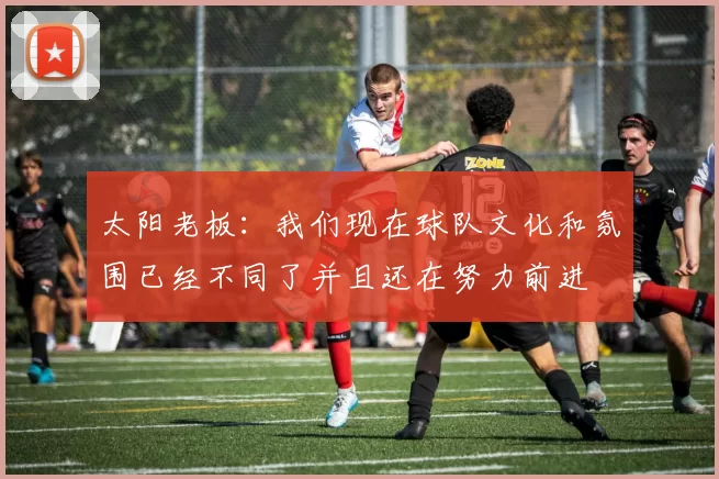 太阳老板：我们现在球队文化和氛围已经不同了并且还在努力前进