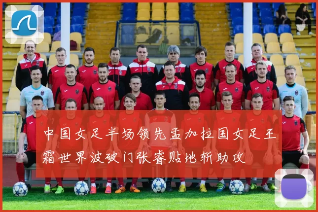 中国女足半场领先孟加拉国女足王霜世界波破门张睿贴地斩助攻